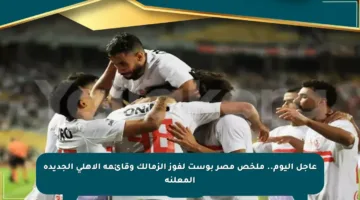 عاجل اليوم.. ملخص مصر بوست لفوز الزمالك وقائمة الأهلي الجديدة المعلنة